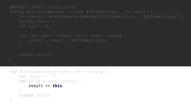 @NotNull public static final
String multiply(@NotNull String $this$multiply, int times) {
Intrinsics.checkParameterIsNotNull($this$multiply, "$this$multiply");
String result = "";
int var3 = 0;
for (int var4 = times; var3 < var4; ++var3) {
result = result + $this$multiply;
}
return result;
}
fun String.multiply(times: Int): String {
var result = ""
for (i in 0 until times) {
result += this
}
return result
}
