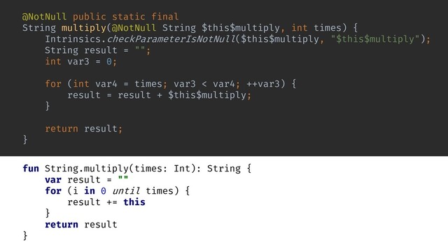 @NotNull public static final
String multiply(@NotNull String $this$multiply, int times) {
Intrinsics.checkParameterIsNotNull($this$multiply, "$this$multiply");
String result = "";
int var3 = 0;
for (int var4 = times; var3 < var4; ++var3) {
result = result + $this$multiply;
}
return result;
}
fun String.multiply(times: Int): String {
var result = ""
for (i in 0 until times) {
result += this
}
return result
}
