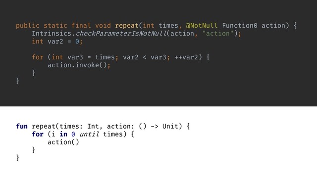 public static final void repeat(int times, @NotNull Function0 action) {
Intrinsics.checkParameterIsNotNull(action, "action");
int var2 = 0;
for (int var3 = times; var2 < var3; ++var2) {
action.invoke();
}
}
fun repeat(times: Int, action: () -> Unit) {
for (i in 0 until times) {
action()
}
}
