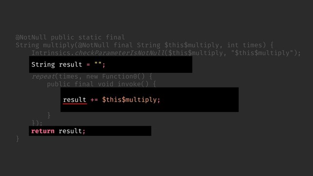 // ...
});
return (String) result.element;
}
@NotNull public static final
String multiply(@NotNull final String $this$multiply, int times) {
Intrinsics.checkParameterIsNotNull($this$multiply, "$this$multiply");
final ObjectRef result = new ObjectRef();
result.element = "";
repeat(times, new Function0() {
public final void invoke() {
ObjectRef var10000 = result;
String var10001 = (String) var10000.element;
var10000.element = var10001 + $this$multiply;
}
String result = "";
return result;
result += $this$multiply;

