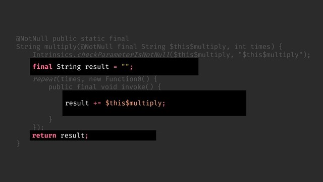 // ...
});
return (String) result.element;
}
@NotNull public static final
String multiply(@NotNull final String $this$multiply, int times) {
Intrinsics.checkParameterIsNotNull($this$multiply, "$this$multiply");
final ObjectRef result = new ObjectRef();
result.element = "";
repeat(times, new Function0() {
public final void invoke() {
ObjectRef var10000 = result;
String var10001 = (String) var10000.element;
var10000.element = var10001 + $this$multiply;
}
final String result = "";
return result;
result += $this$multiply;
