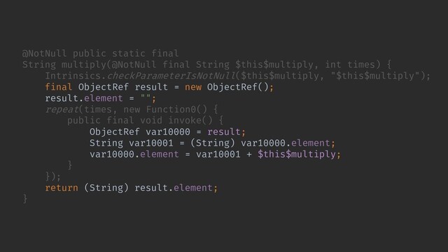 // ...
});
return (String) result.element;
}
@NotNull public static final
String multiply(@NotNull final String $this$multiply, int times) {
Intrinsics.checkParameterIsNotNull($this$multiply, "$this$multiply");
final ObjectRef result = new ObjectRef();
result.element = "";
repeat(times, new Function0() {
public final void invoke() {
ObjectRef var10000 = result;
String var10001 = (String) var10000.element;
var10000.element = var10001 + $this$multiply;
}
