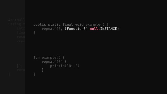 // ...
});
return (String) result.element;
}
@NotNull public static final
String multiply(@NotNull final String $this$multiply, int times) {
Intrinsics.checkParameterIsNotNull($this$multiply, "$this$multiply");
final ObjectRef result = new ObjectRef();
result.element = "";
repeat(times, new Function0() {
public final void invoke() {
ObjectRef var10000 = result;
String var10001 = (String) var10000.element;
var10000.element = var10001 + $this$multiply;
}
fun example() {
repeat(20) {
println("Ni.")
}
}
public static final void example() {
repeat(20, (Function0) null.INSTANCE);
}
