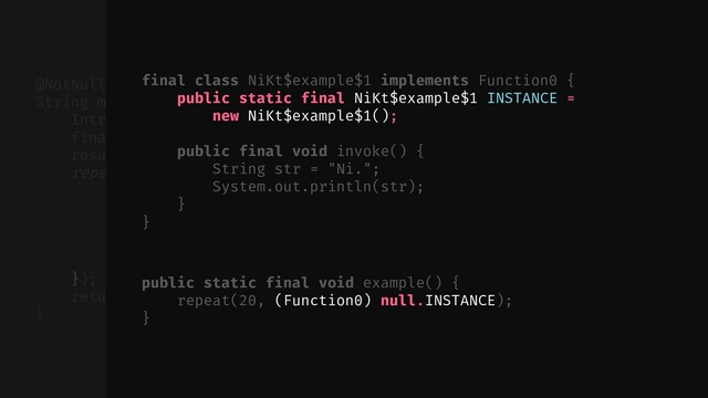 // ...
});
return (String) result.element;
}
@NotNull public static final
String multiply(@NotNull final String $this$multiply, int times) {
Intrinsics.checkParameterIsNotNull($this$multiply, "$this$multiply");
final ObjectRef result = new ObjectRef();
result.element = "";
repeat(times, new Function0() {
public final void invoke() {
ObjectRef var10000 = result;
String var10001 = (String) var10000.element;
var10000.element = var10001 + $this$multiply;
}
public static final void example() {
repeat(20, (Function0) null.INSTANCE);
}
final class NiKt$example$1 implements Function0 {
public static final NiKt$example$1 INSTANCE =
new NiKt$example$1();
public final void invoke() {
String str = "Ni.";
System.out.println(str);
}
}
