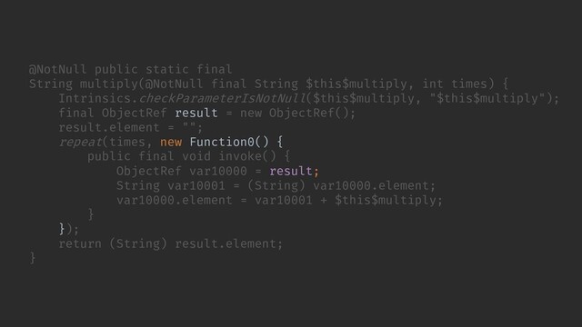 // ...
});
return (String) result.element;
}
@NotNull public static final
String multiply(@NotNull final String $this$multiply, int times) {
Intrinsics.checkParameterIsNotNull($this$multiply, "$this$multiply");
final ObjectRef result = new ObjectRef();
result.element = "";
repeat(times, new Function0() {
public final void invoke() {
ObjectRef var10000 = result;
String var10001 = (String) var10000.element;
var10000.element = var10001 + $this$multiply;
}
