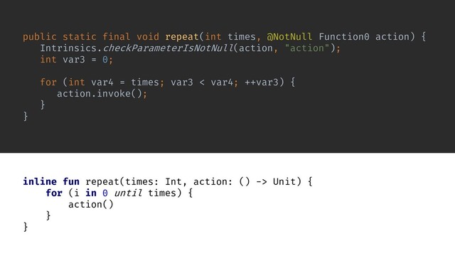 public static final void repeat(int times, @NotNull Function0 action) {
Intrinsics.checkParameterIsNotNull(action, "action");
int var3 = 0;
for (int var4 = times; var3 < var4; ++var3) {
action.invoke();
}
}
inline fun repeat(times: Int, action: () -> Unit) {
for (i in 0 until times) {
action()
}
}
