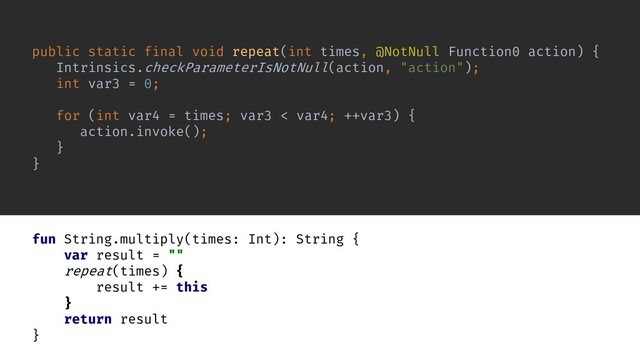 public static final void repeat(int times, @NotNull Function0 action) {
Intrinsics.checkParameterIsNotNull(action, "action");
int var3 = 0;
for (int var4 = times; var3 < var4; ++var3) {
action.invoke();
}
}
fun String.multiply(times: Int): String {
var result = ""
repeat(times) {
result += this
}
return result
}
