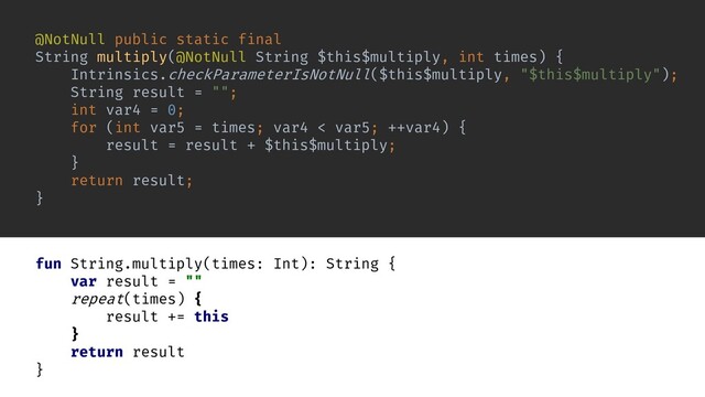 fun String.multiply(times: Int): String {
var result = ""
repeat(times) {
result += this
}
return result
}
@NotNull public static final
String multiply(@NotNull String $this$multiply, int times) {
Intrinsics.checkParameterIsNotNull($this$multiply, "$this$multiply");
String result = "";
int var4 = 0;
for (int var5 = times; var4 < var5; ++var4) {
result = result + $this$multiply;
}
return result;
}
