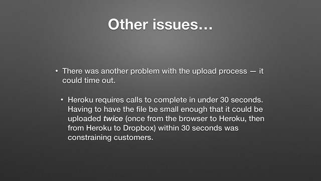 Other issues…
• There was another problem with the upload process — it
could time out.
• Heroku requires calls to complete in under 30 seconds.
Having to have the ﬁle be small enough that it could be
uploaded twice (once from the browser to Heroku, then
from Heroku to Dropbox) within 30 seconds was
constraining customers.
