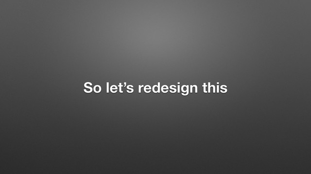 So let’s redesign this
