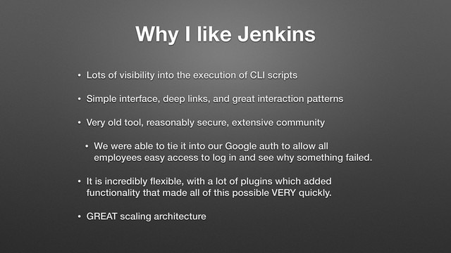 Why I like Jenkins
• Lots of visibility into the execution of CLI scripts
• Simple interface, deep links, and great interaction patterns
• Very old tool, reasonably secure, extensive community
• We were able to tie it into our Google auth to allow all
employees easy access to log in and see why something failed.
• It is incredibly ﬂexible, with a lot of plugins which added
functionality that made all of this possible VERY quickly.
• GREAT scaling architecture
