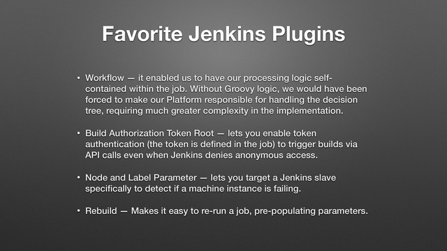 Favorite Jenkins Plugins
• Workﬂow — it enabled us to have our processing logic self-
contained within the job. Without Groovy logic, we would have been
forced to make our Platform responsible for handling the decision
tree, requiring much greater complexity in the implementation.
• Build Authorization Token Root — lets you enable token
authentication (the token is deﬁned in the job) to trigger builds via
API calls even when Jenkins denies anonymous access.
• Node and Label Parameter — lets you target a Jenkins slave
speciﬁcally to detect if a machine instance is failing.
• Rebuild — Makes it easy to re-run a job, pre-populating parameters.
