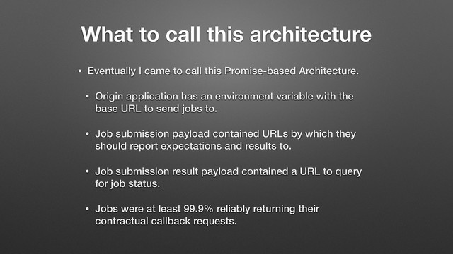 What to call this architecture
• Eventually I came to call this Promise-based Architecture.
• Origin application has an environment variable with the
base URL to send jobs to.
• Job submission payload contained URLs by which they
should report expectations and results to.
• Job submission result payload contained a URL to query
for job status.
• Jobs were at least 99.9% reliably returning their
contractual callback requests.
