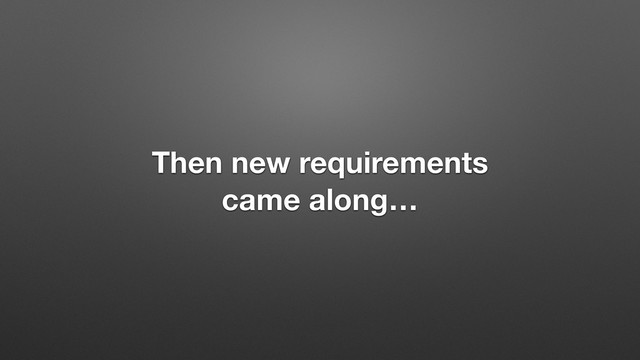Then new requirements
came along…
