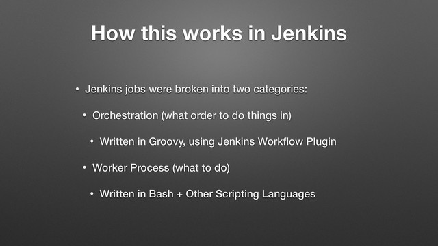 How this works in Jenkins
• Jenkins jobs were broken into two categories:
• Orchestration (what order to do things in)
• Written in Groovy, using Jenkins Workﬂow Plugin
• Worker Process (what to do)
• Written in Bash + Other Scripting Languages
