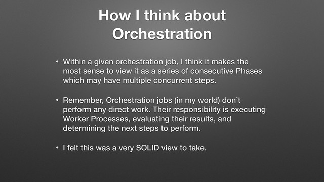 How I think about
Orchestration
• Within a given orchestration job, I think it makes the
most sense to view it as a series of consecutive Phases
which may have multiple concurrent steps.
• Remember, Orchestration jobs (in my world) don’t
perform any direct work. Their responsibility is executing
Worker Processes, evaluating their results, and
determining the next steps to perform.
• I felt this was a very SOLID view to take.
