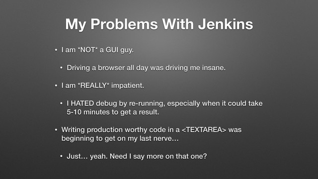 My Problems With Jenkins
• I am *NOT* a GUI guy.
• Driving a browser all day was driving me insane.
• I am *REALLY* impatient.
• I HATED debug by re-running, especially when it could take
5-10 minutes to get a result.
• Writing production worthy code in a  was
beginning to get on my last nerve…
• Just… yeah. Need I say more on that one?
