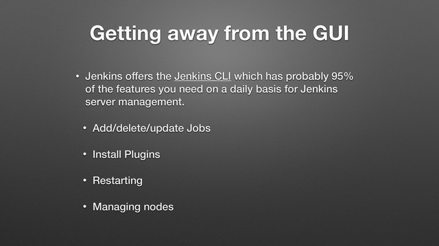 Getting away from the GUI
• Jenkins offers the Jenkins CLI which has probably 95%
of the features you need on a daily basis for Jenkins
server management.
• Add/delete/update Jobs
• Install Plugins
• Restarting
• Managing nodes
