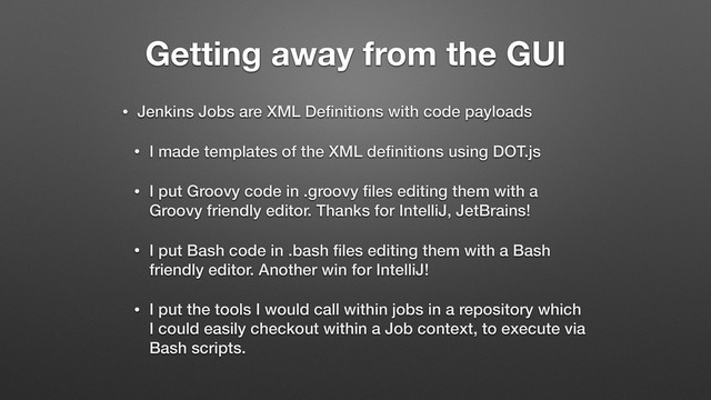 Getting away from the GUI
• Jenkins Jobs are XML Deﬁnitions with code payloads
• I made templates of the XML deﬁnitions using DOT.js
• I put Groovy code in .groovy ﬁles editing them with a
Groovy friendly editor. Thanks for IntelliJ, JetBrains!
• I put Bash code in .bash ﬁles editing them with a Bash
friendly editor. Another win for IntelliJ!
• I put the tools I would call within jobs in a repository which
I could easily checkout within a Job context, to execute via
Bash scripts.
