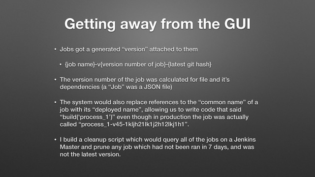 Getting away from the GUI
• Jobs got a generated “version” attached to them
• {job name}-v{version number of job}-{latest git hash}
• The version number of the job was calculated for ﬁle and it’s
dependencies (a “Job” was a JSON ﬁle)
• The system would also replace references to the “common name” of a
job with its “deployed name”, allowing us to write code that said
“build(‘process_1’)” even though in production the job was actually
called “process_1-v45-1kljh21lk1j2h12lkj1h1”.
• I build a cleanup script which would query all of the jobs on a Jenkins
Master and prune any job which had not been ran in 7 days, and was
not the latest version.
