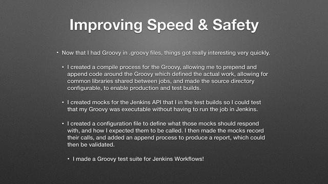 Improving Speed & Safety
• Now that I had Groovy in .groovy ﬁles, things got really interesting very quickly.
• I created a compile process for the Groovy, allowing me to prepend and
append code around the Groovy which deﬁned the actual work, allowing for
common libraries shared between jobs, and made the source directory
conﬁgurable, to enable production and test builds.
• I created mocks for the Jenkins API that I in the test builds so I could test
that my Groovy was executable without having to run the job in Jenkins.
• I created a conﬁguration ﬁle to deﬁne what those mocks should respond
with, and how I expected them to be called. I then made the mocks record
their calls, and added an append process to produce a report, which could
then be validated.
• I made a Groovy test suite for Jenkins Workﬂows!
