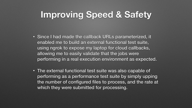 Improving Speed & Safety
• Since I had made the callback URLs parameterized, it
enabled me to build an external functional test suite,
using ngrok to expose my laptop for cloud callbacks,
allowing me to easily validate that the jobs were
performing in a real execution environment as expected.
• The external functional test suite was also capable of
performing as a performance test suite by simply upping
the number of conﬁgured ﬁles to process, and the rate at
which they were submitted for processing.
