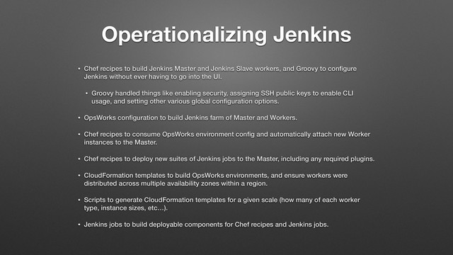 Operationalizing Jenkins
• Chef recipes to build Jenkins Master and Jenkins Slave workers, and Groovy to conﬁgure
Jenkins without ever having to go into the UI.
• Groovy handled things like enabling security, assigning SSH public keys to enable CLI
usage, and setting other various global conﬁguration options.
• OpsWorks conﬁguration to build Jenkins farm of Master and Workers.
• Chef recipes to consume OpsWorks environment conﬁg and automatically attach new Worker
instances to the Master.
• Chef recipes to deploy new suites of Jenkins jobs to the Master, including any required plugins.
• CloudFormation templates to build OpsWorks environments, and ensure workers were
distributed across multiple availability zones within a region.
• Scripts to generate CloudFormation templates for a given scale (how many of each worker
type, instance sizes, etc…).
• Jenkins jobs to build deployable components for Chef recipes and Jenkins jobs.
