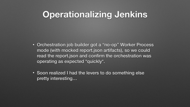 Operationalizing Jenkins
• Orchestration job builder got a “no-op” Worker Process
mode (with mocked report.json artifacts), so we could
read the report.json and conﬁrm the orchestration was
operating as expected *quickly*.
• Soon realized I had the levers to do something else
pretty interesting…
