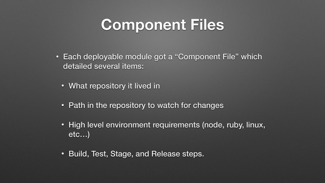 Component Files
• Each deployable module got a “Component File” which
detailed several items:
• What repository it lived in
• Path in the repository to watch for changes
• High level environment requirements (node, ruby, linux,
etc…)
• Build, Test, Stage, and Release steps.
