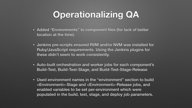 Operationalizing QA
• Added “Environments” to component ﬁles (for lack of better
location at the time).
• Jenkins pre-scripts ensured RVM and/or NVM was installed for
Ruby/JavaScript requirements. Using the Jenkins plugins for
these didn’t seem to work consistently.
• Auto-built orchestration and worker jobs for each component’s
Build-Test, Build-Test-Stage, and Build-Test-Stage-Release
• Used environment names in the “environment” section to build
-Stage and -Release jobs, and
enabled variables to be set per-environment which were
populated in the build, test, stage, and deploy job parameters.
