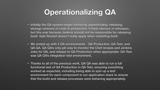 Operationalizing QA
• Initially the QA system began behaving unpredictably, releasing
strange versions of code to production. It feels obvious in retrospec,
but this was because Jenkins should not be responsible for releasing
itself. Safe Restart doesn’t really apply when restarting itself.
• We ended up with 3 QA environments - QA Production, QA Test, and
QA QA. QA QA’s only job was to monitor the Chef recipes and Jenkins
Jobs for QA, and release to QA Production when appropriate. QA Test
was QA QA’s integration test environment,
• Thanks to all of the previous work, QA QA was able to run a full
functional test of QA Production in QA Test, ensuring everything
worked as expected, including being able to spin up a test
environment for each component in our application stack to ensure
that the build and release processes were behaving appropriately.
