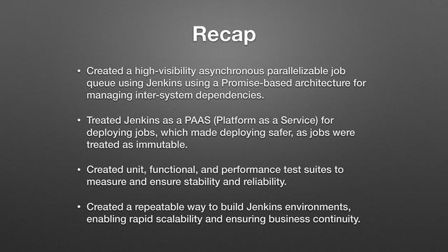 Recap
• Created a high-visibility asynchronous parallelizable job
queue using Jenkins using a Promise-based architecture for
managing inter-system dependencies.
• Treated Jenkins as a PAAS (Platform as a Service) for
deploying jobs, which made deploying safer, as jobs were
treated as immutable.
• Created unit, functional, and performance test suites to
measure and ensure stability and reliability.
• Created a repeatable way to build Jenkins environments,
enabling rapid scalability and ensuring business continuity.

