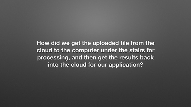 How did we get the uploaded ﬁle from the
cloud to the computer under the stairs for
processing, and then get the results back
into the cloud for our application?
