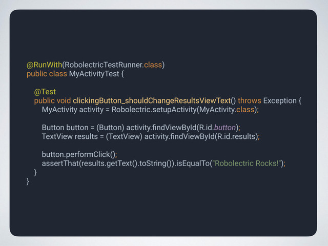 @RunWith(RobolectricTestRunner.class) 
public class MyActivityTest { 
 
@Test 
public void clickingButton_shouldChangeResultsViewText() throws Exception { 
MyActivity activity = Robolectric.setupActivity(MyActivity.class); 
 
Button button = (Button) activity.ﬁndViewById(R.id.button); 
TextView results = (TextView) activity.ﬁndViewById(R.id.results); 
 
button.performClick(); 
assertThat(results.getText().toString()).isEqualTo("Robolectric Rocks!"); 
} 
}
