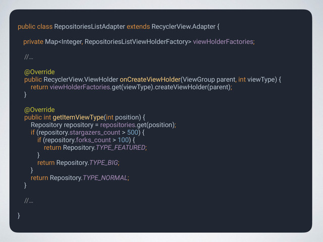 public class RepositoriesListAdapter extends RecyclerView.Adapter { 
private Map viewHolderFactories;
 
//…
 
@Override 
public RecyclerView.ViewHolder onCreateViewHolder(ViewGroup parent, int viewType) { 
return viewHolderFactories.get(viewType).createViewHolder(parent); 
} 
 
@Override 
public int getItemViewType(int position) { 
Repository repository = repositories.get(position); 
if (repository.stargazers_count > 500) { 
if (repository.forks_count > 100) { 
return Repository.TYPE_FEATURED; 
} 
return Repository.TYPE_BIG; 
} 
return Repository.TYPE_NORMAL; 
}
 
//…
 
}
