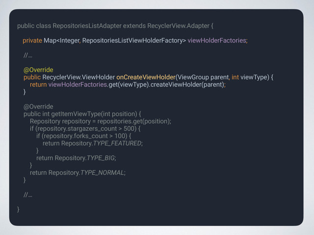 public class RepositoriesListAdapter extends RecyclerView.Adapter { 
private Map viewHolderFactories;
 
//…
 
@Override 
public RecyclerView.ViewHolder onCreateViewHolder(ViewGroup parent, int viewType) { 
return viewHolderFactories.get(viewType).createViewHolder(parent); 
} 
 
@Override 
public int getItemViewType(int position) { 
Repository repository = repositories.get(position); 
if (repository.stargazers_count > 500) { 
if (repository.forks_count > 100) { 
return Repository.TYPE_FEATURED; 
} 
return Repository.TYPE_BIG; 
} 
return Repository.TYPE_NORMAL; 
}
 
//…
 
}
