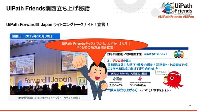 21
#UiPathFriends #UiFes
UiPath ForwardⅢ Japan ライトニングトークナイト！宣言！
UiPath Friends関西立ち上げ秘話
UiPath Friendsキックオフから、わすか1.5カ月！
早くも初の地方展開を宣言！
開催日：2019年10月30日
