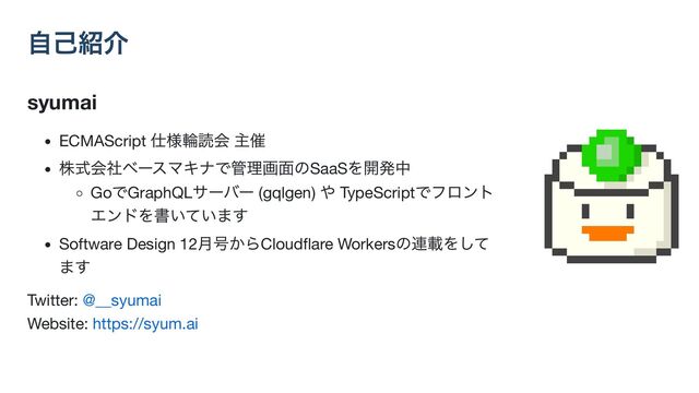 自己紹介
syumai
ECMAScript
仕様輪読会 主催
株式会社ベースマキナで管理画面のSaaS
を開発中
Go
でGraphQL
サーバー (gqlgen)
や TypeScript
でフロント
エンドを書いています
Software Design 12
月号からCloudflare Workers
の連載をして
ます
Twitter: @__syumai
Website: https://syum.ai
