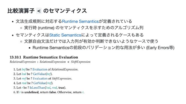 比較演算子 <
のセマンティクス
文法生成規則に対応するRuntime Semantics
が定義されている
実行時 (runtime)
のセマンティクスを示すためのアルゴリズム列
セマンティクスはStatic Semantics
によって定義されるケースもある
文脈自由文法だけでは入力列が有効か判断できないようなケースで使う
Runtime Semantics
の前段のバリデーション的な用法が多い (Early Errors
等)

