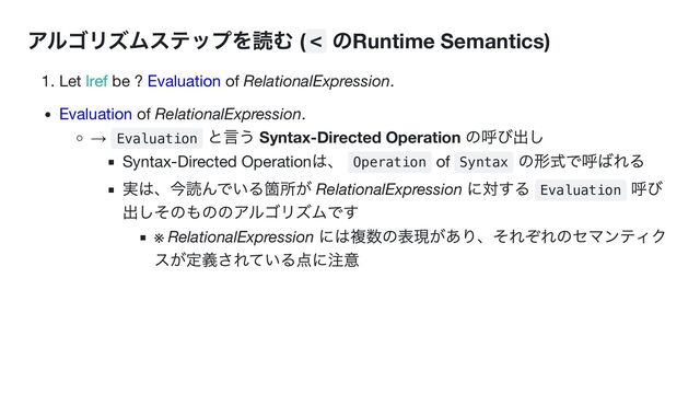 アルゴリズムステップを読む ( <
のRuntime Semantics)
1. Let lref be ? Evaluation of RelationalExpression.
Evaluation of RelationalExpression.
→ Evaluation
と言う Syntax-Directed Operation
の呼び出し
Syntax-Directed Operation
は、
Operation of Syntax
の形式で呼ばれる
実は、今読んでいる箇所が RelationalExpression
に対する
Evaluation
呼び
出しそのもののアルゴリズムです
※ RelationalExpression
には複数の表現があり、それぞれのセマンティク
スが定義されている点に注意
