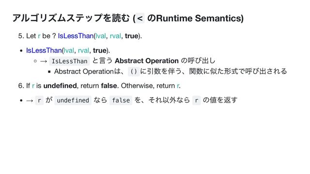 アルゴリズムステップを読む ( <
のRuntime Semantics)
5. Let r be ? IsLessThan(lval, rval, true).
IsLessThan(lval, rval, true).
→ IsLessThan
と言う Abstract Operation
の呼び出し
Abstract Operation
は、
()
に引数を伴う、関数に似た形式で呼び出される
6. If r is undefined, return false. Otherwise, return r.
→ r
が
undefined
なら
false
を、それ以外なら
r
の値を返す
