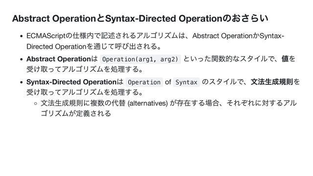 Abstract Operation
とSyntax-Directed Operation
のおさらい
ECMAScript
の仕様内で記述されるアルゴリズムは、Abstract Operation
かSyntax-
Directed Operation
を通じて呼び出される。
Abstract Operation
は
Operation(arg1, arg2)
といった関数的なスタイルで、値を
受け取ってアルゴリズムを処理する。
Syntax-Directed Operation
は
Operation of Syntax
のスタイルで、文法生成規則を
受け取ってアルゴリズムを処理する。
文法生成規則に複数の代替 (alternatives)
が存在する場合、それぞれに対するアル
ゴリズムが定義される
