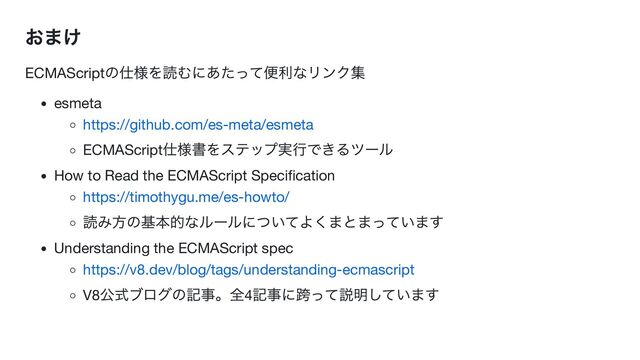 おまけ
ECMAScript
の仕様を読むにあたって便利なリンク集
esmeta
https://github.com/es-meta/esmeta
ECMAScript
仕様書をステップ実行できるツール
How to Read the ECMAScript Specification
https://timothygu.me/es-howto/
読み方の基本的なルールについてよくまとまっています
Understanding the ECMAScript spec
https://v8.dev/blog/tags/understanding-ecmascript
V8
公式ブログの記事。全4
記事に跨って説明しています

