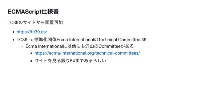 ECMAScript
仕様書
TC39
のサイトから閲覧可能
https://tc39.es/
TC39 ->
標準化団体Ecma International
のTechnical Committee 39
Ecma International
には他にも沢山のCommittee
がある
https://ecma-international.org/technical-committees/
サイトを見る限り54
まであるらしい
