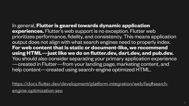 https://docs.
fl
utter.dev/development/platform-integration/web/faq#search-
engine-optimization-seo
In general, Flutter is geared towards dynamic application
experiences. Flutter’s web support is no exception. Flutter web
prioritizes performance,
fi
delity, and consistency. This means application
output does not align with what search engines need to properly index.
For web content that is static or document-like, we recommend
using HTML—just like we do on
fl
utter.dev, dart.dev, and pub.dev.
You should also consider separating your primary application experience
—created in Flutter—from your landing page, marketing content, and
help content—created using search-engine optimized HTML.
11
