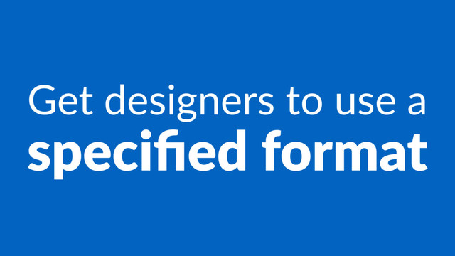 Get designers to use a
speciﬁed format
