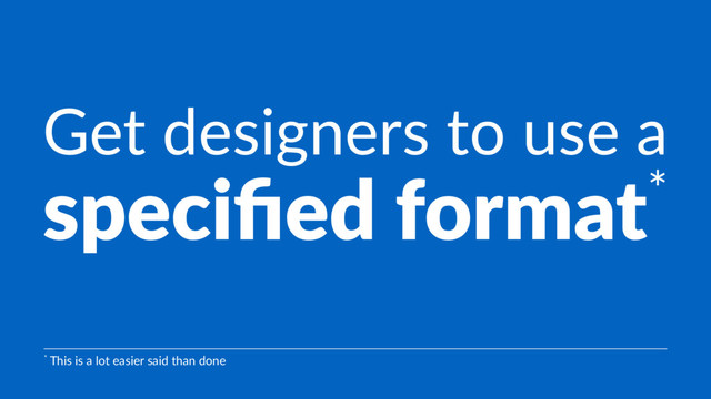 Get designers to use a
speciﬁed format*
* This is a lot easier said than done
