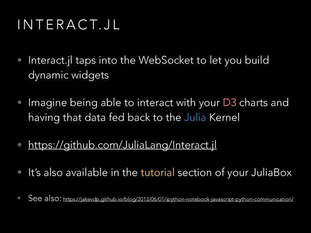 I N T E R A C T. J L
• Interact.jl taps into the WebSocket to let you build
dynamic widgets
• Imagine being able to interact with your D3 charts and
having that data fed back to the Julia Kernel
• https://github.com/JuliaLang/Interact.jl
• It’s also available in the tutorial section of your JuliaBox
• See also: https://jakevdp.github.io/blog/2013/06/01/ipython-notebook-javascript-python-communication/
