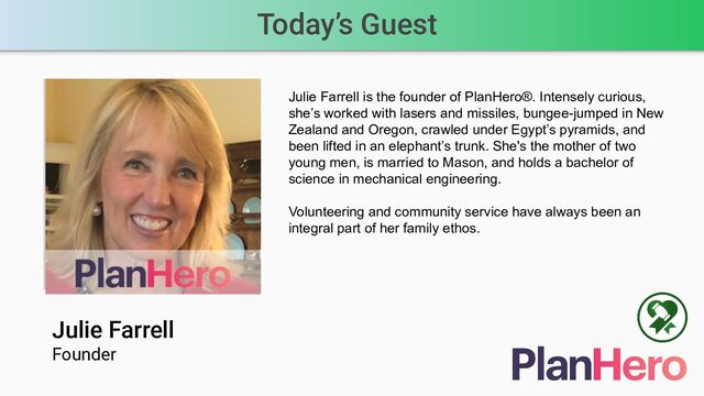 Today’s Guest
Julie Farrell
Founder
Speaker’s photo
Julie Farrell is the founder of PlanHero®. Intensely curious,
she’s worked with lasers and missiles, bungee-jumped in New
Zealand and Oregon, crawled under Egypt’s pyramids, and
been lifted in an elephant’s trunk. She's the mother of two
young men, is married to Mason, and holds a bachelor of
science in mechanical engineering.
Volunteering and community service have always been an
integral part of her family ethos.
