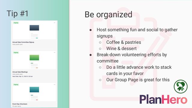 Tip #1 Be organized
● Host something fun and social to gather
signups
○ Coffee & pastries
○ Wine & dessert
● Break-down volunteering efforts by
committee
○ Do a little advance work to stack
cards in your favor
○ Our Group Page is great for this
